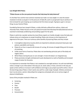 Lose Weight With Pilates
“Pilates focuses on the core postural muscles that help keep the body balanced”
It’s the New Year and the most common resolution we make is to lose weight. It is also the easiest
resolution to break as we give in to the pressures of daily life, work or just get plain lazy to workout. It’s
time to break the cycle of giving up on workouts the first chance we get. If going to a gym is not your
thing, try your hand at Pilates.
Founded by German born Joseph H Pilates, a sickly child who suffered from asthma, rickets and
rheumatic fever, Pilates focuses on the core postural muscles that help keep the body balanced and are
essential to total body conditioning and providing support for the spine.
Pilates is said to be a wonder workout by many fitness experts as it builds strength, tones the body and
relieves stress as it emphasises on proper breathing. Pilates also stresses on the importance of
alignment of the spine. There are numerous other benefits of practicing Pilates and they include:
 It strengthens deep torso muscles which are important to alleviate and prevent back pain, bad
posture, spondylitis and injuries.
 Pilates for an hour is equal to 60 minutes of running, 30 minutes of weight lifting and 10 minutes
of stretching.
 Unlike some forms of exercise, Pilates does not overdevelop particular parts of the body and
neglect others.
 While Pilates training focuses on core strength, it trains the body in an integrated way.
 Pilates promotes strength and balanced muscle development as well as flexibility and increased
range of motion for the joints.
It is important to remember that Pilates is not a weekend or overnight workout. You will most definitely
notice a change in just a few weeks in the way you sit, stand, walk, or move, and even in the way you
speak as there will be an increase in self-confidence and image as you project yourself to others. One of
the best things about Pilates is that it works very well for a wide range of people. Athletes and dancers
love it as do seniors, women rebounding from pregnancy and people who are at various stages of
physical rehabilitation.
Some of the principles involved in Pilates are:
 Centering
 Control
 Flow
 Breath
 Precision
 Concentration
 