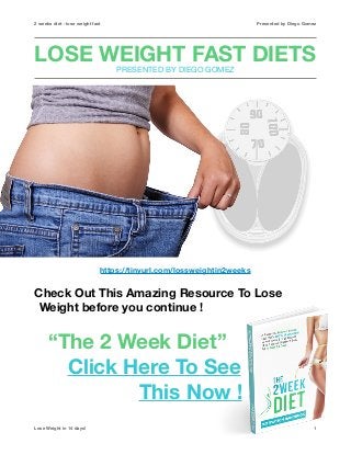2 weeks diet - lose weight fast Presented by Diego Gomez
LOSE WEIGHT FAST DIETS 
PRESENTED BY DIEGO GOMEZ
https://tinyurl.com/lossweightin2weeks
Check Out This Amazing Resource To Lose
Weight before you continue ! 
“The 2 Week Diet”
Click Here To See
This Now !
Lose Weight in 14 days! 1
 