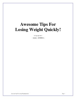Awesome Tips For
        Losing Weight Quickly!
                                            © Copyright 2013

                                          - Author: ANDERA -




Awesome Tips For Losing Weight Quickly!                        Page 1
 