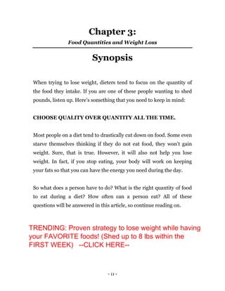 - 11 -
Chapter 3:
Food Quantities and Weight Loss
Synopsis
When trying to lose weight, dieters tend to focus on the quantity of
the food they intake. If you are one of these people wanting to shed
pounds, listen up. Here’s something that you need to keep in mind:
CHOOSE QUALITY OVER QUANTITY ALL THE TIME.
Most people on a diet tend to drastically cut down on food. Some even
starve themselves thinking if they do not eat food, they won’t gain
weight. Sure, that is true. However, it will also not help you lose
weight. In fact, if you stop eating, your body will work on keeping
your fats so that you can have the energy you need during the day.
So what does a person have to do? What is the right quantity of food
to eat during a diet? How often can a person eat? All of these
questions will be answered in this article, so continue reading on.
TRENDING: Proven strategy to lose weight while having
your FAVORITE foods! (Shed up to 8 lbs within the
FIRST WEEK) --CLICK HERE--
 