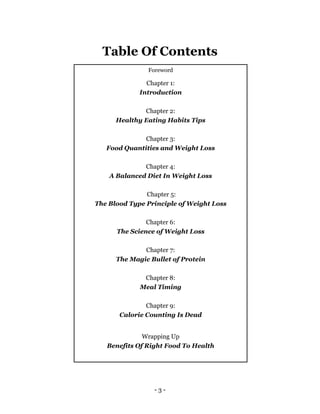- 3 -
Table Of Contents
Foreword
Chapter 1:
Introduction
Chapter 2:
Healthy Eating Habits Tips
Chapter 3:
Food Quantities and Weight Loss
Chapter 4:
A Balanced Diet In Weight Loss
Chapter 5:
The Blood Type Principle of Weight Loss
Chapter 6:
The Science of Weight Loss
Chapter 7:
The Magic Bullet of Protein
Chapter 8:
Meal Timing
Chapter 9:
Calorie Counting Is Dead
Wrapping Up
Benefits Of Right Food To Health
 
