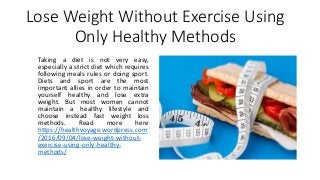 Lose Weight Without Exercise Using
Only Healthy Methods
Taking a diet is not very easy,
especially a strict diet which requires
following meals rules or doing sport.
Diets and sport are the most
important allies in order to maintain
yourself healthy and lose extra
weight. But most women cannot
maintain a healthy lifestyle and
choose instead fast weight loss
methods. Read more here
https://healthvoyage.wordpress.com
/2016/09/04/lose-weight-without-
exercise-using-only-healthy-
methods/
 
