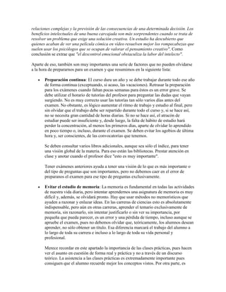 relaciones complejas y la previsión de las consecuencias de una determinada decisión. Los
beneficios intelectuales de una buena carcajada son más sorprendentes cuando se trata de
resolver un problema que exige una solución creativa. Un estudio ha descubierto que
quienes acaban de ver una película cómica en vídeo resuelven mejor los rompecabezas que
suelen usar los psicólogos que se ocupan de valorar el pensamiento creativo". Como
conclusión se extrae que "el descontrol emocional obstaculiza la labor del intelecto".

Aparte de eso, también son muy importantes una serie de factores que no pueden olvidarse
a la hora de prepararnos para un examen y que resumimos en la siguiente lista:

       Preparación continua: El curso dura un año y se debe trabajar durante todo ese año
       de forma continua (exceptuando, si acaso, las vacaciones). Retrasar la preparación
       para los exámenes cuando faltan pocas semanas para éstos es un error grave. Se
       debe utilizar el horario de tutorías del profesor para preguntar las dudas que vayan
       surgiendo. No es muy correcto usar las tutorías tan sólo varios días antes del
       examen. No obstante, es lógico aumentar el ritmo de trabajo y estudio al final, pero
       sin olvidar que el trabajo debe ser repartido durante todo el curso y, si se hace así,
       no se necesita gran cantidad de horas diarias. Si no se hace así, el atracón de
       estudiar puede ser insuficiente y, desde luego, la falta de hábito de estudio hará
       perder la concentración, al menos los primeros días, aparte de olvidar lo aprendido
       en poco tiempo o, incluso, durante el examen. Se deben evitar los agobios de última
       hora y, ser conscientes, de las convocatorias que tenemos.

       Se deben consultar varios libros adicionales, aunque sea sólo el índice, para tener
       una visión global de la materia. Para eso están las bibliotecas. Prestar atención en
       clase y anotar cuando el profesor dice "esto es muy importante".

       Tener exámenes anteriores ayuda a tener una visión de lo que es más importante o
       del tipo de preguntas que son importantes, pero no debemos caer en el error de
       preparanos el examen para ese tipo de preguntas exclusivamente.

       Evitar el estudio de memoria: La memoria es fundamental en todas las actividades
       de nuestra vida diaria, pero intentar aprendernos una asignatura de memoria es muy
       difícil y, además, se olvidará pronto. Hay que usar métodos no memorísticos que
       ayuden a razonar y enlazar ideas. En las carreras de ciencias esto es absolutamente
       indispensable, pero aún en otras carreras, aprender el temario exclusivamente de
       memoria, sin razonarlo, sin intentar justificarlo o sin ver su importancia, por
       pequeña que pueda parecer, es un error y una pérdida de tiempo, incluso aunque se
       apruebe el examen, pues no debemos olvidar que, teóricamente, los alumnos desean
       aprender, no sólo obtener un título. Esa diferencia marcará el trabajo del alumno a
       lo largo de toda su carrera e incluso a lo largo de toda su vida personal y
       profesional.

       Merece recordar en este apartado la importancia de las clases prácticas, pues hacen
       ver el asunto en cuestión de forma real y práctica y no a través de un discurso
       teórico. La asistencia a las clases prácticas es extremadamente importante pues
       consiguen que el alumno recuerde mejor los conceptos vistos. Por otra parte, es
 