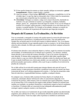 28. Si tras mucho tiempo de examen se siente cansado, dedique un momento a pensar
       tranquilamente, relájese, respire hondo y continúe.
   29. Antes de entregar, si tiene tiempo, REPASE las respuestas y complételas si se le ha
       olvidado algo o ve que hay algo no demasiado claro. Utilice todos los mecanismos
       que conozca para comprobar que los resultados son correctos.
   30. Al terminar: Entregue su examen y salga con la mayor discreción, intentando no
       molestar a los que continúan el examen: Las chaquetas, cazadoras, bufandas,
       abrigos, gorros, etc... póngaselos fuera del lugar de examen. Si en vez de entregar el
       examen se lo recogen, espere paciente y silenciosamente en su sitio hasta que se lo
       recojan y se pueda marchar. Si el tiempo se ha acabado, entregue su examen sin
       dilación y sin abusar de la paciencia de la persona que tenga que recogerlo.

Después del Examen: La Evaluación y la Revisión
Una vez terminado y entregado el examen sólo queda esperar la corrección del mismo por
parte del profesor (o profesores) y la publicación de las notas. Tras esta publicación
siempre hay un horario para la revisión del examen (o debería haberlo). Así, si un alumno
obtiene una nota distinta a la que esperaba puede revisar su examen y ver de forma directa
cómo ha sido evaluado, los fallos que cometió y preguntar al profesor cualquier aclaración
al respecto.

El alumno tiene derecho a una evaluación objetiva e incluso, según los estatutos de muchas
universidades, al nombramiento de un tribunal que lo garantice. Los alumnos, también
tienen derecho a una revisión del examen efectuado y a que se les razone el porqué de la
nota obtenida. El alumno debe comprender que el profesor debe haber seguido algún
criterio objetivo y que ese criterio debe haberse aplicado a todos los alumnos por igual, por
lo que no puede modificarse ese criterio para atender a un caso particular. Por otra parte, los
profesores pueden equivocarse y debido a ello es por lo que se establece la revisión de las
pruebas de evaluación.

No se debe utilizar la revisión del examen para intentar obtener más nota de la que el
examen merece, ni para presionar al profesor a modificar la nota por las razones que fuera
(concesión de becas, ser la última asignatura de la carrera...). Ese tipo de actuaciones están
fuera de toda ética y responsabilidad mínimas, exigibles a cualquier alumno.

En cualquier caso, el alumno debe examinar de forma objetiva el resultado de la
evaluación, intentando obtener información sobre el conocimiento adquirido. Si la
evaluación fue positiva, debe tomarse como un estímulo para seguir trabajando y mejorar
en esa misma línea. Si la evaluación fue negativa debe producir también un estímulo para
cambiar ese resultado y no producir frustración y sentimientos negativos hacia la asignatura
o el profesor. El alumno debe ser consciente de que trabajando adecuadamente puede
conseguir superar cualquier examen y con buena nota.

No se debe caer nunca en el sentimiento de que resulta imposible aprobar una determinada
asignatura, pues además de ser falso, ese sentimiento dificulta el estudio de dicha materia
de forma provechosa. Verter las culpas sobre el profesor es también un sentimiento
 