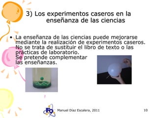 3) Los experimentos caseros en la enseñanza de las ciencias La enseñanza de las ciencias puede mejorarse mediante la realización de experimentos caseros. No se trata de sustituir el libro de texto o las prácticas de laboratorio.    Se pretende complementar    las enseñanzas. 