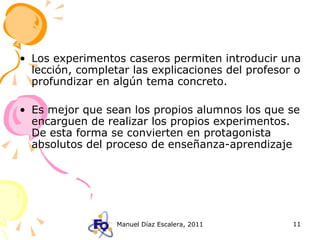 Los experimentos caseros permiten introducir una lección, completar las explicaciones del profesor o profundizar en algún tema concreto. Es mejor que sean los propios alumnos los que se encarguen de realizar los propios experimentos. De esta forma se convierten en protagonista absolutos del proceso de enseñanza-aprendizaje 