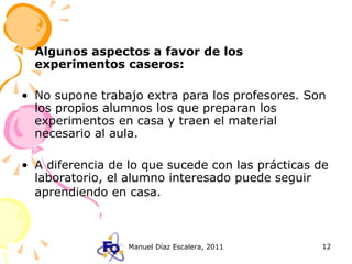 Algunos aspectos a favor de los experimentos caseros: No supone trabajo extra para los profesores. Son los propios alumnos los que preparan los experimentos en casa y traen el material necesario al aula. A diferencia de lo que sucede con las prácticas de laboratorio, el alumno interesado puede seguir aprendiendo en casa.   