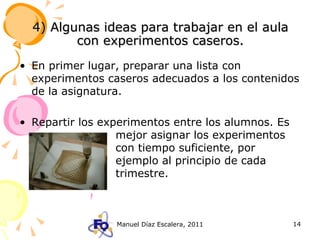4) Algunas ideas para trabajar en el aula con experimentos caseros. En primer lugar, preparar una lista con experimentos caseros adecuados a los contenidos de la asignatura.  Repartir los experimentos entre los alumnos. Es  mejor asignar los experimentos  con tiempo suficiente, por  ejemplo al principio de cada  trimestre. 
