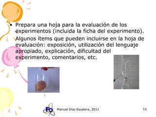 Prepara una hoja para la evaluación de los experimentos (incluida la ficha del experimento).  Algunos ítems que pueden incluirse en la hoja de evaluación: exposición, utilización del lenguaje apropiado, explicación, dificultad del experimento, comentarios, etc. 