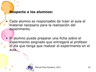 Respecto a los alumnos: Cada alumno es responsable de traer al aula el material necesario para la realización del experimento. El alumno puede preparar una ficha sobre el experimento asignado que entregará al profesor el día que tenga que realizar el experimento en el aula. 