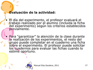 Evaluación de la actividad: El día del experimento, el profesor evaluará el trabajo realizado por el alumno (incluida la ficha del experimento) según los criterios establecidos previamente. Para “garantizar” la atención de la clase durante la realización de los experimentos, el resto del grupo puede completar en el cuaderno una ficha sobre el experimento. El profesor puede solicitar los cuadernos para evaluar las fichas cuando lo estime oportuno. 
