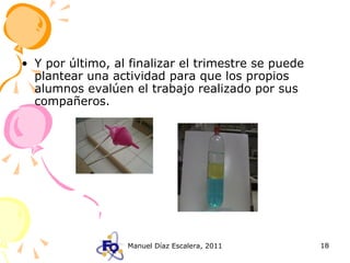 Y por último, al finalizar el trimestre se puede plantear una actividad para que los propios alumnos evalúen el trabajo realizado por sus compañeros. 