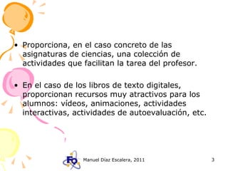 Proporciona, en el caso concreto de las asignaturas de ciencias, una colección de actividades que facilitan la tarea del profesor. En el caso de los libros de texto digitales, proporcionan recursos muy atractivos para los alumnos: vídeos, animaciones, actividades interactivas, actividades de autoevaluación, etc. 