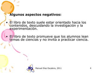 Algunos aspectos negativos: El libro de texto suele estar orientado hacia los contenidos, descuidando la investigación y la experimentación. El libro de texto promueve que los alumnos lean temas de ciencias y no invita a practicar ciencia. 