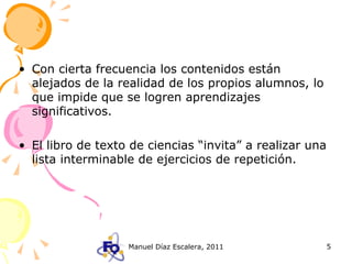 Con cierta frecuencia los contenidos están alejados de la realidad de los propios alumnos, lo que impide que se logren aprendizajes significativos. El libro de texto de ciencias “invita” a realizar una lista interminable de ejercicios de repetición. 