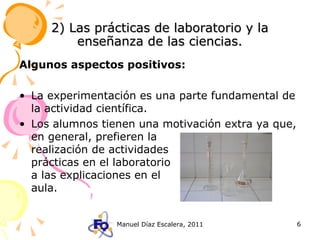 2) Las prácticas de laboratorio y la enseñanza de las ciencias. Algunos aspectos positivos: La experimentación es una parte fundamental de la actividad científica. Los alumnos tienen una motivación extra ya que, en general, prefieren la   realización de actividades    prácticas en el laboratorio   a las explicaciones en el    aula. 