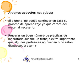 Algunos aspectos negativos: El alumno  no puede continuar en casa su proceso de aprendizaje ya que carece del material necesario. Preparar un buen número de prácticas de laboratorio supone un trabajo extra importante que algunos profesores no pueden o no están dispuestos a asumir. 