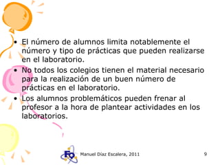 El número de alumnos limita notablemente el número y tipo de prácticas que pueden realizarse en el laboratorio. No todos los colegios tienen el material necesario para la realización de un buen número de prácticas en el laboratorio. Los alumnos problemáticos pueden frenar al profesor a la hora de plantear actividades en los laboratorios. 