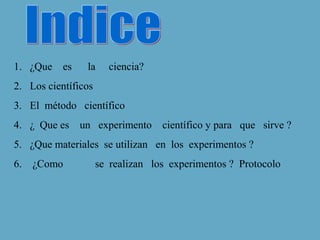 1. ¿Que
es
la
ciencia?
2. Los científicos
3. El método científico
4. ¿ Que es un experimento
científico y para que sirve ?
5. ¿Que materiales se utilizan en los experimentos ?
6.
¿Como
se realizan los experimentos ? Protocolo