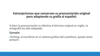 Extranjerismos que conservan su pronunciación original
pero adaptando su grafía al español:
Si bien la pronunciación es idéntica al término original en inglés, la
ortografía ha sido adaptada.
Ejemplo:
oParking, al escribirse en el sistema grafico del castellano, queda como
parquin.
 