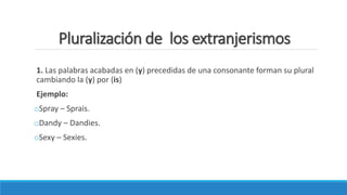 Pluralización de los extranjerismos
1. Las palabras acabadas en (y) precedidas de una consonante forman su plural
cambiando la (y) por (is)
Ejemplo:
oSpray – Sprais.
oDandy – Dandies.
oSexy – Sexies.
 