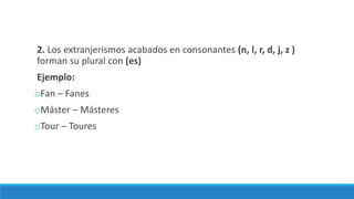 2. Los extranjerismos acabados en consonantes (n, l, r, d, j, z )
forman su plural con (es)
Ejemplo:
oFan – Fanes
oMáster – Másteres
oTour – Toures
 