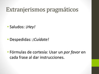 Extranjerismos pragmáticos
• Saludos: ¡Hey!
• Despedidas: ¡Cuídate!
• Fórmulas de cortesía: Usar un por favor en
cada frase al dar instrucciones.
 