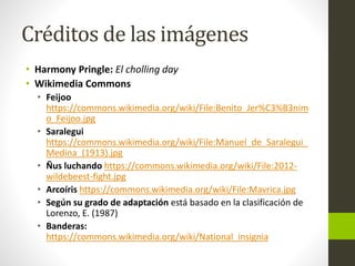 Créditos de las imágenes
• Harmony Pringle: El cholling day
• Wikimedia Commons
• Feijoo
https://commons.wikimedia.org/wiki/File:Benito_Jer%C3%B3nim
o_Feijoo.jpg
• Saralegui
https://commons.wikimedia.org/wiki/File:Manuel_de_Saralegui_
Medina_(1913).jpg
• Ñus luchando https://commons.wikimedia.org/wiki/File:2012-
wildebeest-fight.jpg
• Arcoíris https://commons.wikimedia.org/wiki/File:Mavrica.jpg
• Según su grado de adaptación está basado en la clasificación de
Lorenzo, E. (1987)
• Banderas:
https://commons.wikimedia.org/wiki/National_insignia
 