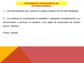 TRATAMIENTO ORTOGRÁFICO DE
EXTRANJERISMOS
1.- Los extranjerismos que conservan su grafía original y no han sido adaptados.
2.- Las palabras ya incorporadas al castellano o adaptadas completamente a su
pronunciación y escritura, se someten a las reglas de acentuación de nuestro
idioma. Ejemplo:
Fútbol - football
 
