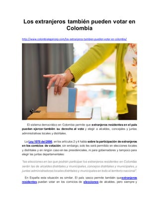 Los extranjeros también pueden votar en
Colombia
http://www.colombialegalcorp.com/los-extranjeros-tambien-pueden-votar-en-colombia/
El sistema democrático en Colombia permite que extranjeros residentes en el país
puedan ejercer también su derecho al voto y elegir a alcaldes, concejales y juntas
administrativas locales y distritales.
La Ley 1070 del2006, en los artículos 2 y 4 habla sobre la participación de extranjeros
en los comicios de votación, sin embargo, solo les será permitido en elecciones locales
y distritales y en ningún caso en las presidenciales, ni para gobernadores y tampoco para
elegir las juntas departamentales:
“las elecciones en las que podrán participar los extranjeros residentes en Colombia
serán las de alcaldes distritales y municipales, concejos distritales y municipales, y
juntas administradoraslocalesdistritales y municipalesen todo el territorio nacional”.
En España esta situación es similar. El país vasco permite también queextranjeros
residentes puedan votar en los comicios de elecciones de alcaldes, pero siempre y
 