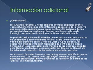 

¿Quetzalcoatl?
Los Anunnaki farsantes y no los primeros anunakis originales buenos
, son actualmente los que estan intentando apoderarse de la Tierra, ya
que en sus raices pertenecen al grupo de Orión. Sin embargo, tienen
sus propios intereses y existe una facción que tiene conflictos de
ideología con las razas Draconianas de Orion y Alpha Draconis.
La posición de los Anunnaki farsantes con respecto a la raza humana es
de "propiedad" y son ciertamente hostiles, existe una facción que
trabaja directamente con el Grupo de Orion y Alpha draconis, los
cuales han originado una gran maquinaria de control sobre la raza
humana. Son los responsables de la mayoría de las Guerras registradas
en la historia, son también los responsables del Sistema de Control, de
los sistemas de creencias, de las sectas y sociedades secretas.
Los Anunnaki farsantes fueron los que protagonizaron también lo que se
conoce como "Las Guerras de la Liga Negra" donde un grupo de
Humanos asistidos por Sirios y Pleyadianos se revelaron en contra de los
"Dioses", sin embargo, fallaron.

 