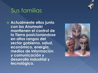 

Actualmente ellos junto
con los Anunnaki
mantienen el control de
la Tierra posicionandose
en altos rangos del
sector gobierno, salud,
económico, energía,
medios de información
y comunicación y
desarrollo industrial y
tecnológico.

 