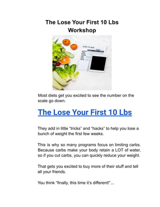 The Lose Your First 10 Lbs
Workshop
Most diets get you excited to see the number on the
scale go down.
The Lose Your First 10 Lbs
They add in little “tricks” and “hacks” to help you lose a
bunch of weight the first few weeks.
This is why so many programs focus on limiting carbs.
Because carbs make your body retain a LOT of water,
so if you cut carbs, you can quickly reduce your weight.
That gets you excited to buy more of their stuff and tell
all your friends.
You think “finally, this time it’s different!”...
 