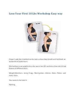 Lose Your First 10 Lbs Workshop Easy way
Ginger’s pale lips trembled as she took a slow, deep breath and held back an
avalanche of joyful tears.
She had been overweight since she was in her 20’s and since then she’d tried
dozens of different diets.
Weight Watchers... Jenny Craig… Nutrisystem… Atkins… Keto… Paleo… and
many more.
You name it, she tried it.
Nothing.
 