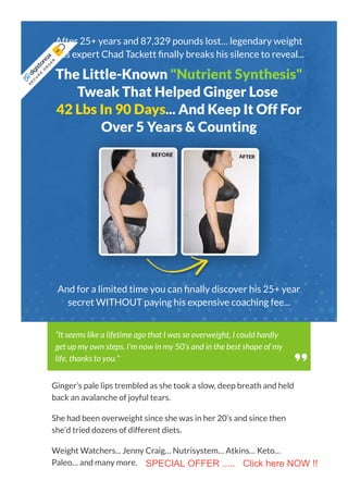 After 25+ years and 87,329 pounds lost… legendary weight
loss expert Chad Tackett nally breaks his silence to reveal...
The Little-Known "Nutrient Synthesis"
Tweak That Helped Ginger Lose
42 Lbs In 90 Days... And Keep It Off For
Over 5 Years & Counting
And for a limited time you can nally discover his 25+ year
secret WITHOUT paying his expensive coaching fee...
Ginger’s pale lips trembled as she took a slow, deep breath and held
back an avalanche of joyful tears.
She had been overweight since she was in her 20’s and since then
she’d tried dozens of different diets.
Weight Watchers... Jenny Craig… Nutrisystem… Atkins… Keto…
Paleo… and many more.
“It seems like a lifetime ago that I was so overweight, I could hardly
get up my own steps. I’m now in my 50’s and in the best shape of my
life, thanks to you.”
S
E
C
U
R
E
 
O
R
D
E
R
 
SPECIAL OFFER ..... Click here NOW !!
 