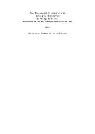 Mom, I love you, but this trailer's got to go
              I cannot grow old in Salem's lot
                 So here I go it's my shot.
Feet fail me not, this may be the only opportunity that I got


                           [Hook]


      You can do anything you set your mind to, man
 