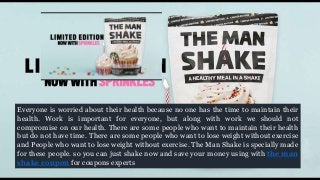 Everyone is worried about their health because no one has the time to maintain their
health. Work is important for everyone, but along with work we should not
compromise on our health. There are some people who want to maintain their health
but do not have time. There are some people who want to lose weight without exercise
and People who want to lose weight without exercise. The Man Shake is specially made
for these people. so you can just shake now and save your money using with the man
shake coupon for coupons experts
 