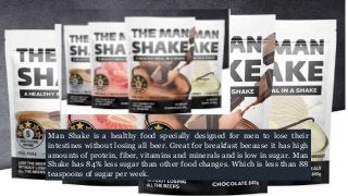 Man Shake is a healthy food specially designed for men to lose their
intestines without losing all beer. Great for breakfast because it has high
amounts of protein, fiber, vitamins and minerals and is low in sugar. Man
Shake has 84% less sugar than other food changes. Which is less than 88
teaspoons of sugar per week.
 