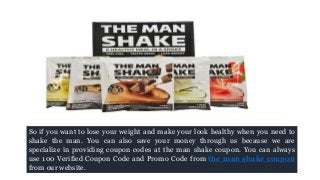 So if you want to lose your weight and make your look healthy when you need to
shake the man. You can also save your money through us because we are
specialize in providing coupon codes at the man shake coupon. You can always
use 100 Verified Coupon Code and Promo Code from the man shake coupon
from our website.
 