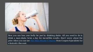 Now you can lose your belly fat just by drinking shake. All you need to do is
drink a man-shake twice a day for incredible results. Don't worry about the
price when you can use the Man Shake Coupon from Coupon Specialists for
a fantastic discount.
 