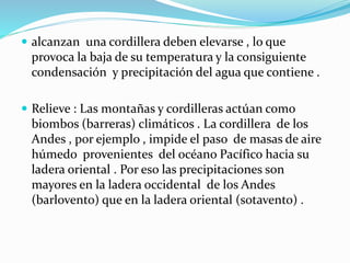  alcanzan una cordillera deben elevarse , lo que
provoca la baja de su temperatura y la consiguiente
condensación y precipitación del agua que contiene .
 Relieve : Las montañas y cordilleras actúan como
biombos (barreras) climáticos . La cordillera de los
Andes , por ejemplo , impide el paso de masas de aire
húmedo provenientes del océano Pacífico hacia su
ladera oriental . Por eso las precipitaciones son
mayores en la ladera occidental de los Andes
(barlovento) que en la ladera oriental (sotavento) .
 