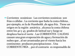  Corrientes oceánicas: Las corrientes oceánicas son
frías o cálidas . La corriente que baña la costa chilena ,
por ejemplo, es la de Humboldt ,de agua fría . Tiene un
origen en la región antártica , alcanza la costa chilena
entre los 40 y 45 grados de latitud sur y luego se
desplaza hacia el norte . Las CORRIENTES CALIDAS
causan una gran evaporación de agua y formación de
nubes que , al ser arrastradas por el viento hacia los
continentes producen precipitaciones . Una
CORRIENTE FRÍA , por el contrario es responsable de
 
