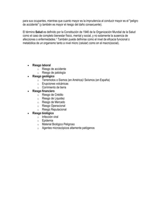 para sus ocupantes, mientras que cuanto mayor es la imprudencia al conducir mayor es el "peligro
de accidente" (y también es mayor el riesgo del daño consecuente).

El término Salud es definido por la Constitución de 1946 de la Organización Mundial de la Salud
como el caso de completo bienestar físico, mental y social, y no solamente la ausencia de
afecciones o enfermedades.1 También puede definirse como el nivel de eficacia funcional o
metabólica de un organismo tanto a nivel micro (celular) como en el macro(social).




        Riesgo laboral
           o Riesgo de accidente
           o Riesgo de patología
        Riesgo geológico
           o Terremotos o Sismos (en América)/ Seísmos (en España)
           o Erupciones volcánicas
           o Corrimiento de tierra
        Riesgo financiero
           o Riesgo de Crédito
           o Riesgo de Liquidez
           o Riesgo de Mercado
           o Riesgo Operacional
           o Riesgo Reputacional
        Riesgo biológico
           o Infección viral
           o Epidemia
           o Material Biológico Peligroso
           o Agentes microscópicos altamente patógenos
 