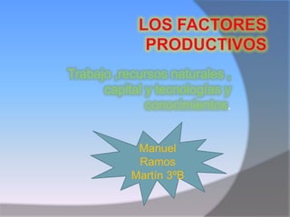 Los Factores Productivos Trabajo ,recursos naturales , capital y tecnologías y conocimientos. Manuel Ramos Martín 3ºB 