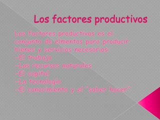 Los factores productivos Los factores productivas es el conjunto de elmentos para producir bienes y servicios necesarios: -El trabajo  -Los recursos naturales -El capital -La tecnología -El conocimiento y el “saber hacer”   