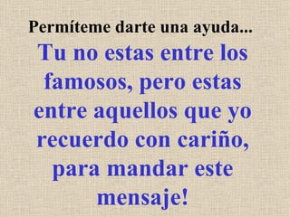 Permíteme darte una ayuda...  Tu no estas entre los famosos, pero estas entre aquellos que yo recuerdo con cariño, para mandar este mensaje! 