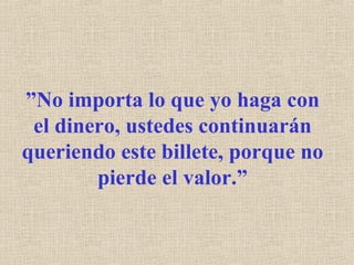 ” No importa lo que yo haga con el dinero, ustedes continuarán queriendo este billete, porque no pierde el valor.” 