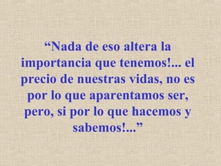 “ Nada de eso altera la importancia que tenemos!... el precio de nuestras vidas, no es por lo que aparentamos ser, pero, si por lo que hacemos y sabemos!...” 