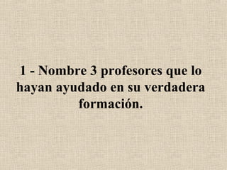 1 - Nombre 3 profesores que lo hayan ayudado en su verdadera formación. 