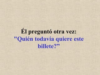 Él preguntó otra vez: "Quién todavía quiere este billete?” 